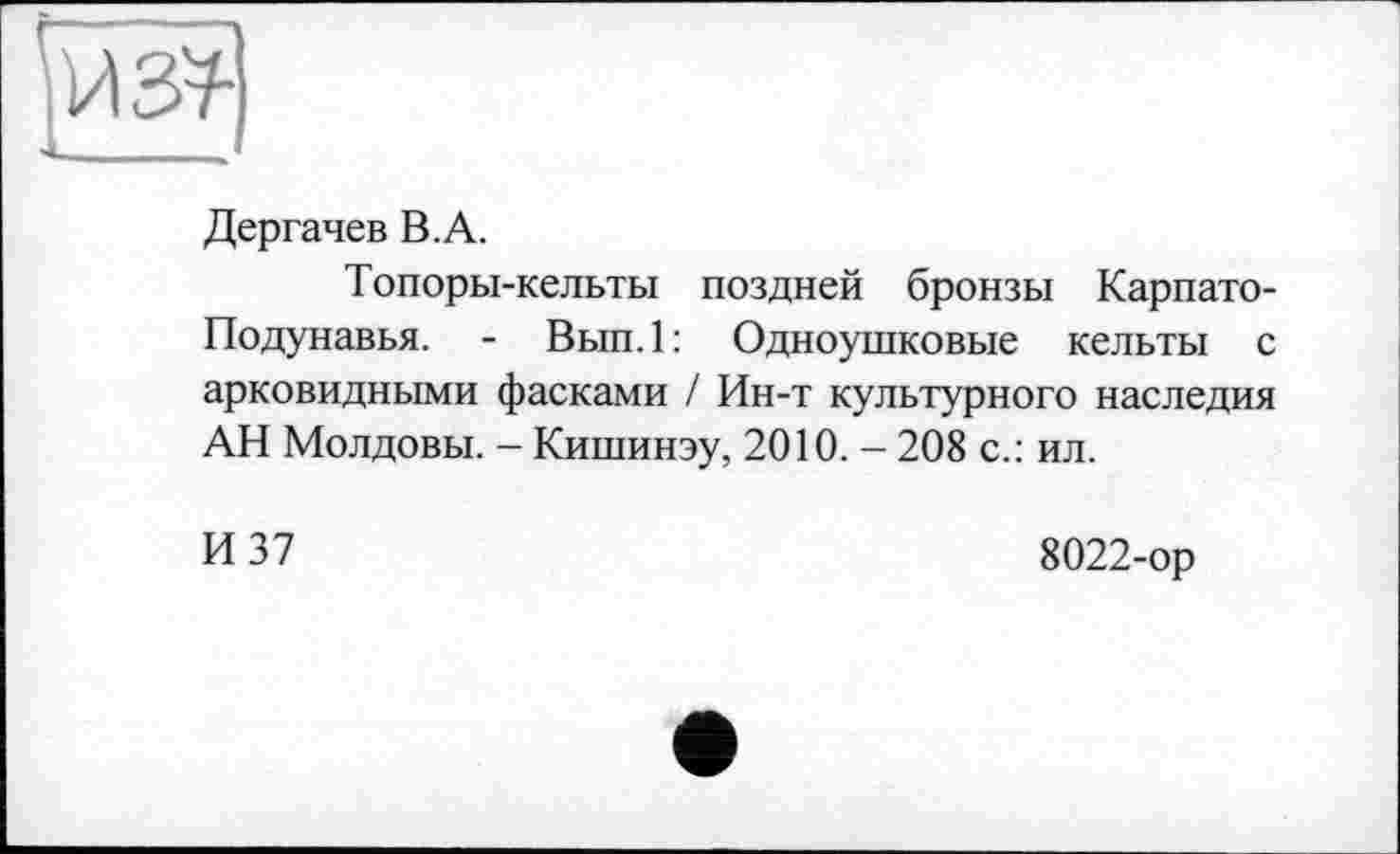 ﻿Дергачев В.А.
Топоры-кельты поздней бронзы Карпато-Подунавья. - Вып.1: Одноушковые кельты с арковидными фасками / Ин-т культурного наследия АН Молдовы. - Кишинэу, 2010. - 208 с.: ил.
И 37
8022-ор